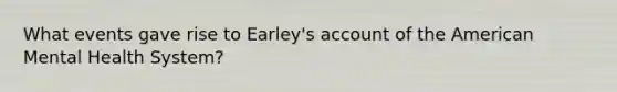 What events gave rise to Earley's account of the American Mental Health System?