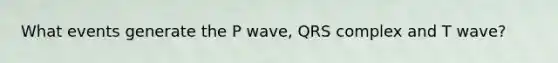 What events generate the P wave, QRS complex and T wave?