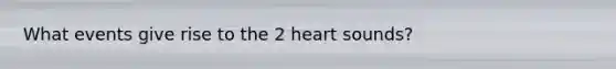 What events give rise to the 2 heart sounds?