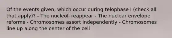 Of the events given, which occur during telophase I (check all that apply)? - The nucleoli reappear - The nuclear envelope reforms - Chromosomes assort independently - Chromosomes line up along the center of the cell