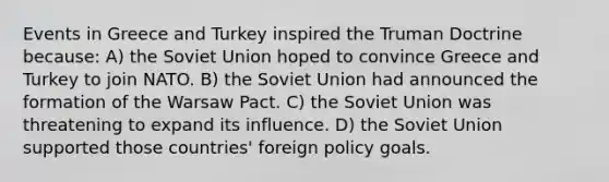 Events in Greece and Turkey inspired the <a href='https://www.questionai.com/knowledge/k1JVuTnWDr-truman-doctrine' class='anchor-knowledge'>truman doctrine</a> because: A) the <a href='https://www.questionai.com/knowledge/kmhoGLx3kx-soviet-union' class='anchor-knowledge'>soviet union</a> hoped to convince Greece and Turkey to join NATO. B) the Soviet Union had announced the formation of the Warsaw Pact. C) the Soviet Union was threatening to expand its influence. D) the Soviet Union supported those countries' foreign policy goals.