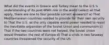 What did the events in Greece and Turkey mean to the U.S.'s understanding of its post-WWII role in the world (select all that apply, there are one to four possible correct answers)? a) That Mediterranean countries needed to provide for their own security b) That the U.S. as the only capable world power needed to resist the inevitable expansion of the Soviet Union and communism c) That if the two countries were not helped, the Soviet Union would threaten the rest of Europe d) That a crisis in two faraway countries threatened the security of the US