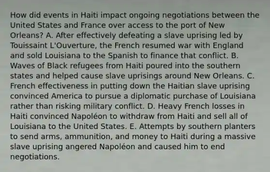 How did events in Haiti impact ongoing negotiations between the United States and France over access to the port of New Orleans? A. After effectively defeating a slave uprising led by Touissaint L'Ouverture, the French resumed war with England and sold Louisiana to the Spanish to finance that conflict. B. Waves of Black refugees from Haiti poured into the southern states and helped cause slave uprisings around New Orleans. C. French effectiveness in putting down the Haitian slave uprising convinced America to pursue a diplomatic purchase of Louisiana rather than risking military conflict. D. Heavy French losses in Haiti convinced Napoléon to withdraw from Haiti and sell all of Louisiana to the United States. E. Attempts by southern planters to send arms, ammunition, and money to Haiti during a massive slave uprising angered Napoléon and caused him to end negotiations.