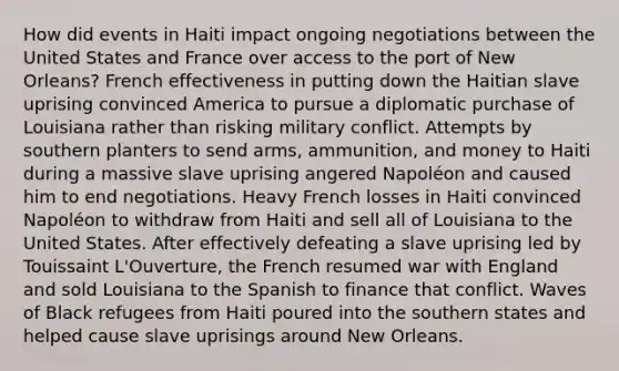 How did events in Haiti impact ongoing negotiations between the United States and France over access to the port of New Orleans? French effectiveness in putting down the Haitian slave uprising convinced America to pursue a diplomatic purchase of Louisiana rather than risking military conflict. Attempts by southern planters to send arms, ammunition, and money to Haiti during a massive slave uprising angered Napoléon and caused him to end negotiations. Heavy French losses in Haiti convinced Napoléon to withdraw from Haiti and sell all of Louisiana to the United States. After effectively defeating a slave uprising led by Touissaint L'Ouverture, the French resumed war with England and sold Louisiana to the Spanish to finance that conflict. Waves of Black refugees from Haiti poured into the southern states and helped cause slave uprisings around New Orleans.