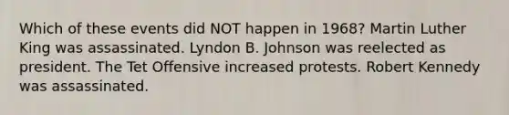 Which of these events did NOT happen in 1968? Martin Luther King was assassinated. Lyndon B. Johnson was reelected as president. The Tet Offensive increased protests. Robert Kennedy was assassinated.