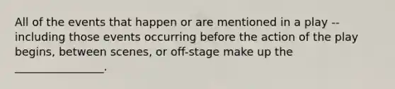 All of the events that happen or are mentioned in a play -- including those events occurring before the action of the play begins, between scenes, or off-stage make up the ________________.