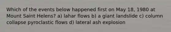 Which of the events below happened first on May 18, 1980 at Mount Saint Helens? a) lahar flows b) a giant landslide c) column collapse pyroclastic flows d) lateral ash explosion