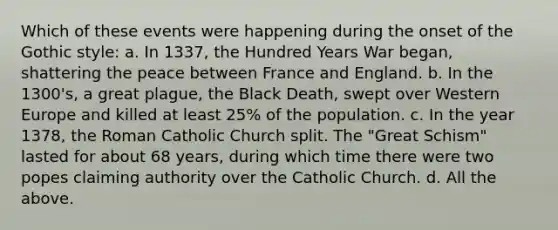 Which of these events were happening during the onset of the Gothic style: a. In 1337, the Hundred Years War began, shattering the peace between France and England. b. In the 1300's, a great plague, the Black Death, swept over Western Europe and killed at least 25% of the population. c. In the year 1378, the Roman Catholic Church split. The "Great Schism" lasted for about 68 years, during which time there were two popes claiming authority over the Catholic Church. d. All the above.