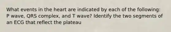 What events in the heart are indicated by each of the following: P wave, QRS complex, and T wave? Identify the two segments of an ECG that reflect the plateau