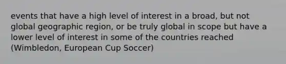 events that have a high level of interest in a broad, but not global geographic region, or be truly global in scope but have a lower level of interest in some of the countries reached (Wimbledon, European Cup Soccer)