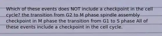 Which of these events does NOT include a checkpoint in the cell cycle? the transition from G2 to M phase spindle assembly checkpoint in M phase the transition from G1 to S phase All of these events include a checkpoint in the cell cycle.