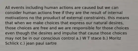 All events including human actions are caused but we can consider human actions free if they are the result of internal motivations no the prouduct of external constraints. this means that when we make choices that express our natural desires, those choices are free and we are responsible for those choices even though the desires and impulse that cause those choices may not be in our conscious control a.) W T stace b.) Moritz Schlick c.) jean paul sartre