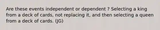 Are these events independent or dependent ? Selecting a king from a deck of cards, not replacing it, and then selecting a queen from a deck of cards. (JG)