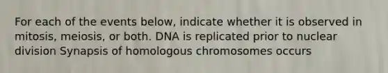 For each of the events below, indicate whether it is observed in mitosis, meiosis, or both. DNA is replicated prior to nuclear division Synapsis of homologous chromosomes occurs