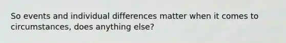 So events and individual differences matter when it comes to circumstances, does anything else?