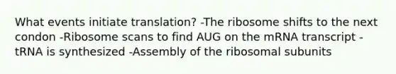 What events initiate translation? -The ribosome shifts to the next condon -Ribosome scans to find AUG on the mRNA transcript -tRNA is synthesized -Assembly of the ribosomal subunits