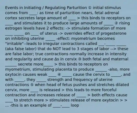 Events in Initiating / Regulating Parturition ① initial stimulus comes from ____: as time of parturition nears, fetal adrenal cortex secretes large amount of ____ > this binds to receptors on ____ and stimulates it to produce large amounts of _____ ② rising estrogen levels have 2 effects: -> stimulate formation of more ____ _____ on ____ of uterus -> overrides effect of progesterone on inhibiting uterine _____ -effect: myometrium becomes "irritable"--leads to irregular contractions called ___-_____ _____ (aka false labor) that do NOT lead to 3 stages of labor --> these are false labor; true contractions normally increase in intensity and regularity and cause ∆s in cervix ③ both fetal and maternal ______ secrete more_____ > this binds to receptors on myometrium, stimulating placenta to produce ______ -also, more oxytocin causes weak ____ ④ _____ cause the cervix to _____, and with _____, they _____ strength and frequency of uterine contractions ⑤ when head of fetus pushes and stretches dilated cervix, more ____ is released > this leads to more forceful contraction and increases release of _____ > both effects cause ____ to stretch more > stimulates release of more oxytocin > > ... -this is an example of ____-____ loop