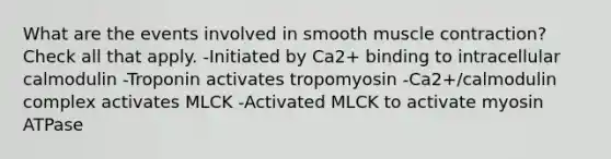 What are the events involved in smooth muscle contraction? Check all that apply. -Initiated by Ca2+ binding to intracellular calmodulin -Troponin activates tropomyosin -Ca2+/calmodulin complex activates MLCK -Activated MLCK to activate myosin ATPase