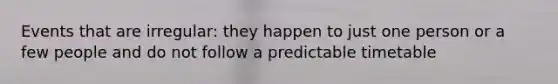 Events that are irregular: they happen to just one person or a few people and do not follow a predictable timetable