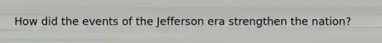 How did the events of the Jefferson era strengthen the nation?
