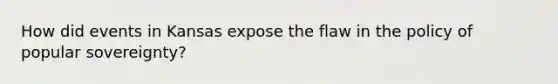 How did events in Kansas expose the flaw in the policy of popular sovereignty?