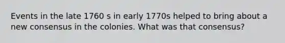 Events in the late 1760 s in early 1770s helped to bring about a new consensus in the colonies. What was that consensus?