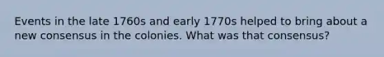 Events in the late 1760s and early 1770s helped to bring about a new consensus in the colonies. What was that consensus?