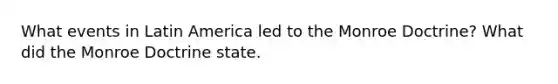 What events in Latin America led to the Monroe Doctrine? What did the Monroe Doctrine state.