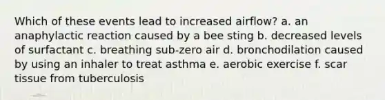 Which of these events lead to increased airflow? a. an anaphylactic reaction caused by a bee sting b. decreased levels of surfactant c. breathing sub-zero air d. bronchodilation caused by using an inhaler to treat asthma e. aerobic exercise f. scar tissue from tuberculosis