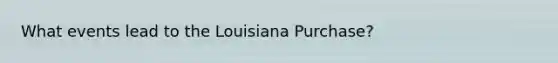 What events lead to the Louisiana Purchase?