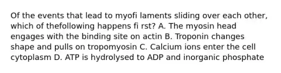 Of the events that lead to myofi laments sliding over each other, which of thefollowing happens fi rst? A. The myosin head engages with the binding site on actin B. Troponin changes shape and pulls on tropomyosin C. Calcium ions enter the cell cytoplasm D. ATP is hydrolysed to ADP and inorganic phosphate