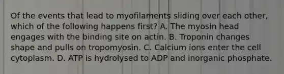 Of the events that lead to myofilaments sliding over each other, which of the following happens first? A. The myosin head engages with the binding site on actin. B. Troponin changes shape and pulls on tropomyosin. C. Calcium ions enter the cell cytoplasm. D. ATP is hydrolysed to ADP and inorganic phosphate.