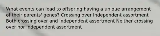 What events can lead to offspring having a unique arrangement of their parents' genes? Crossing over Independent assortment Both crossing over and independent assortment Neither crossing over nor independent assortment