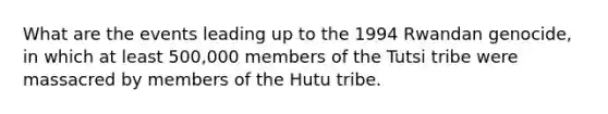 What are the events leading up to the 1994 Rwandan genocide, in which at least 500,000 members of the Tutsi tribe were massacred by members of the Hutu tribe.