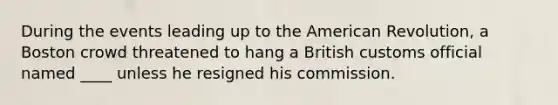 During the events leading up to the American Revolution, a Boston crowd threatened to hang a British customs official named ____ unless he resigned his commission.