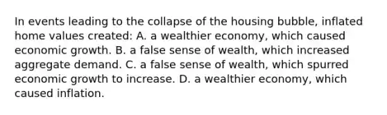 In events leading to the collapse of the housing bubble, inflated home values created: A. a wealthier economy, which caused economic growth. B. a false sense of wealth, which increased aggregate demand. C. a false sense of wealth, which spurred economic growth to increase. D. a wealthier economy, which caused inflation.