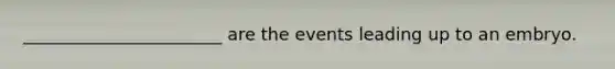 _______________________ are the events leading up to an embryo.