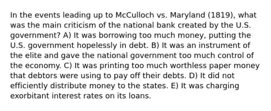 In the events leading up to McCulloch vs. Maryland (1819), what was the main criticism of the national bank created by the U.S. government? A) It was borrowing too much money, putting the U.S. government hopelessly in debt. B) It was an instrument of the elite and gave the national government too much control of the economy. C) It was printing too much worthless paper money that debtors were using to pay off their debts. D) It did not efficiently distribute money to the states. E) It was charging exorbitant interest rates on its loans.