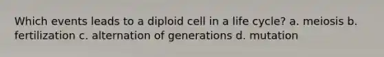 Which events leads to a diploid cell in a life cycle? a. meiosis b. fertilization c. alternation of generations d. mutation