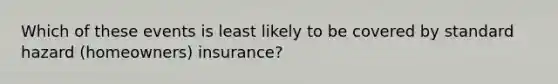 Which of these events is least likely to be covered by standard hazard (homeowners) insurance?