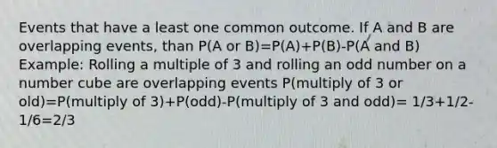 Events that have a least one common outcome. If A and B are overlapping events, than P(A or B)=P(A)+P(B)-P(A and B) Example: Rolling a multiple of 3 and rolling an odd number on a number cube are overlapping events P(multiply of 3 or old)=P(multiply of 3)+P(odd)-P(multiply of 3 and odd)= 1/3+1/2-1/6=2/3