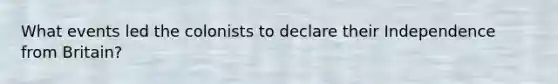 What events led the colonists to declare their Independence from Britain?
