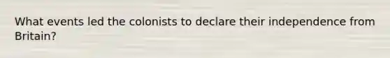 What events led the colonists to declare their independence from Britain?