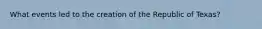 What events led to the creation of the Republic of Texas?