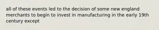 all of these events led to the decision of some new england merchants to begin to invest in manufacturing in the early 19th century except