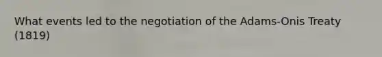 What events led to the negotiation of the Adams-Onis Treaty (1819)