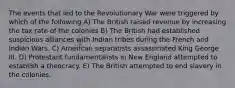 The events that led to the Revolutionary War were triggered by which of the following A) The British raised revenue by increasing the tax rate of the colonies B) The British had established suspicious alliances with Indian tribes during the French and Indian Wars. C) American separatists assassinated King George III. D) Protestant fundamentalists in New England attempted to establish a theocracy. E) The British attempted to end slavery in the colonies.