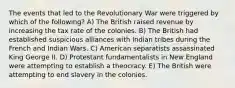 The events that led to the Revolutionary War were triggered by which of the following? A) The British raised revenue by increasing the tax rate of the colonies. B) The British had established suspicious alliances with Indian tribes during the French and Indian Wars. C) American separatists assassinated King George II. D) Protestant fundamentalists in New England were attempting to establish a theocracy. E) The British were attempting to end slavery in the colonies.