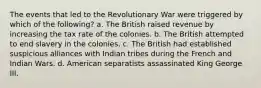 The events that led to the Revolutionary War were triggered by which of the following? a. The British raised revenue by increasing the tax rate of the colonies. b. The British attempted to end slavery in the colonies. c. The British had established suspicious alliances with Indian tribes during the French and Indian Wars. d. American separatists assassinated King George III.