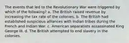 The events that led to the Revolutionary War were triggered by which of the following? a. The British raised revenue by increasing the tax rate of the colonies. b. The British had established suspicious alliances with Indian tribes during the French and Indian War. c. American separatists assassinated King George III. d. The British attempted to end slavery in the colonies.